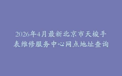 2026年4月最新北京市天梭手表维修服务中心网点地址查询