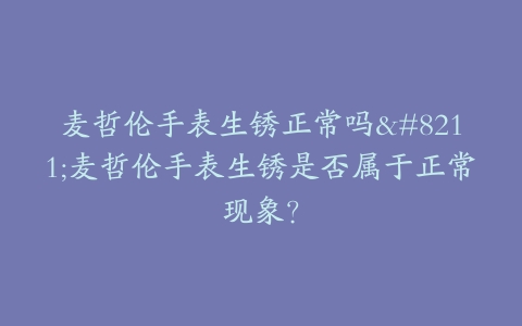 麦哲伦手表生锈正常吗–麦哲伦手表生锈是否属于正常现象？