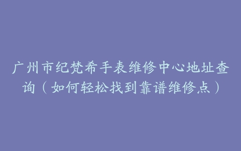 广州市纪梵希手表维修中心地址查询（如何轻松找到靠谱维修点）