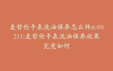 麦哲伦手表洗油保养怎么样–麦哲伦手表洗油保养效果究竟如何