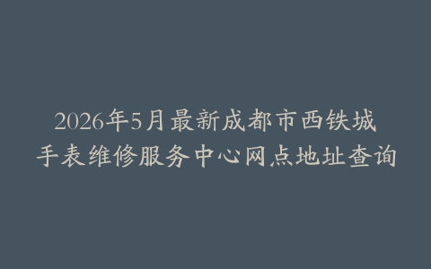 2026年5月最新成都市西铁城手表维修服务中心网点地址查询