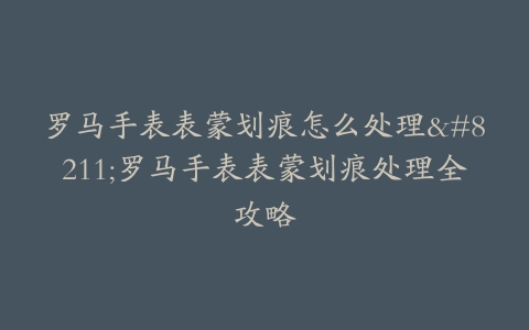 罗马手表表蒙划痕怎么处理–罗马手表表蒙划痕处理全攻略