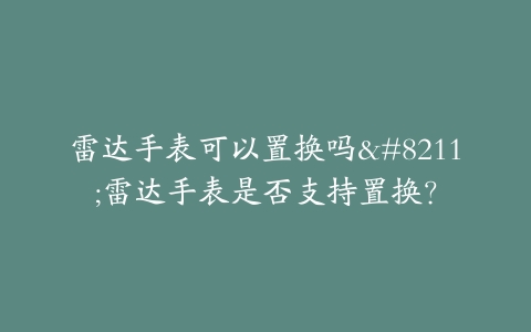 雷达手表可以置换吗–雷达手表是否支持置换？