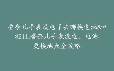 香奈儿手表没电了去哪换电池–香奈儿手表没电，电池更换地点全攻略-保养之家