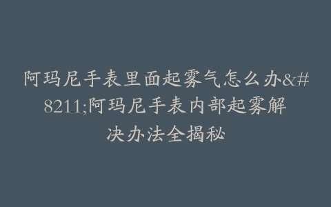 阿玛尼手表里面起雾气怎么办–阿玛尼手表内部起雾解决办法全揭秘-保养之家