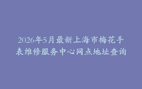 2026年5月最新上海市梅花手表维修服务中心网点地址查询