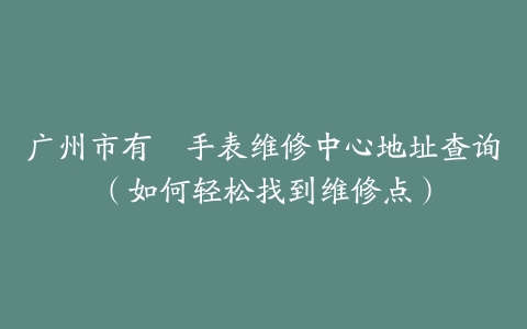 广州市有喴手表维修中心地址查询（如何轻松找到维修点）