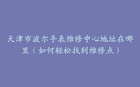 天津市波尔手表维修中心地址在哪里（如何轻松找到维修点）