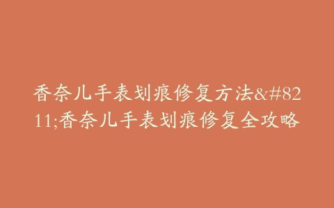 香奈儿手表划痕修复方法–香奈儿手表划痕修复全攻略
