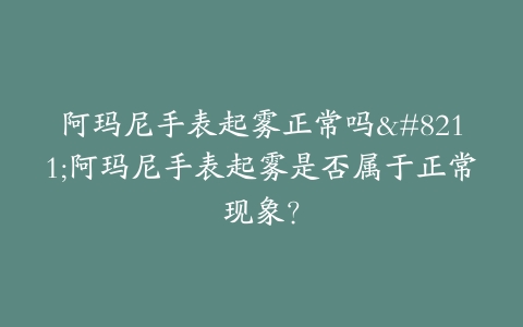 阿玛尼手表起雾正常吗–阿玛尼手表起雾是否属于正常现象？