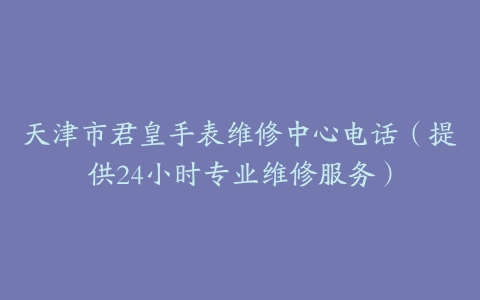 天津市君皇手表维修中心电话（提供24小时专业维修服务）