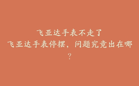 飞亚达手表不走了–飞亚达手表停摆，问题究竟出在哪？