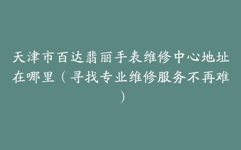 天津市百达翡丽手表维修中心地址在哪里（寻找专业维修服务不再难）