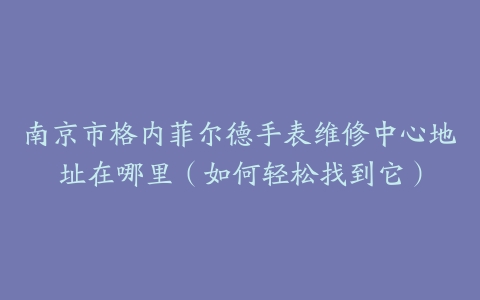 南京市格内菲尔德手表维修中心地址在哪里（如何轻松找到它）