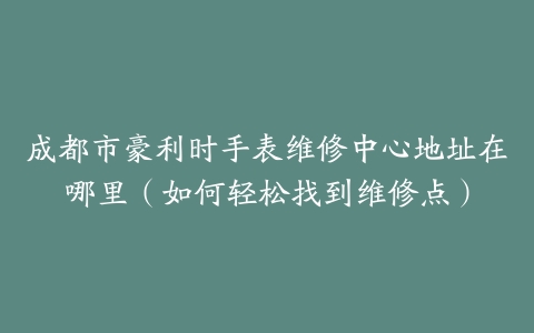 成都市豪利时手表维修中心地址在哪里（如何轻松找到维修点）-保养之家