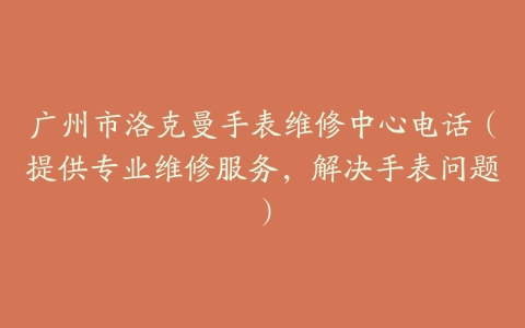 广州市洛克曼手表维修中心电话（提供专业维修服务，解决手表问题）