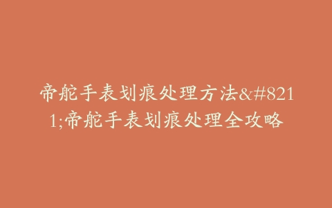 帝舵手表划痕处理方法–帝舵手表划痕处理全攻略