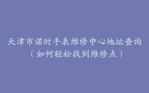 天津市诺时手表维修中心地址查询（如何轻松找到维修点）-保养之家