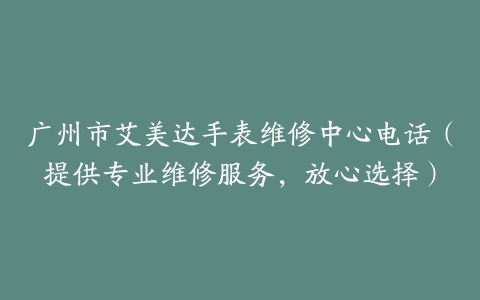 广州市艾美达手表维修中心电话（提供专业维修服务，放心选择）