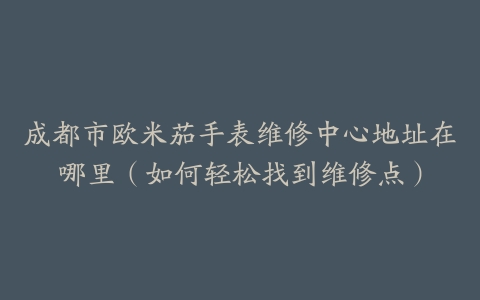 成都市欧米茄手表维修中心地址在哪里（如何轻松找到维修点）
