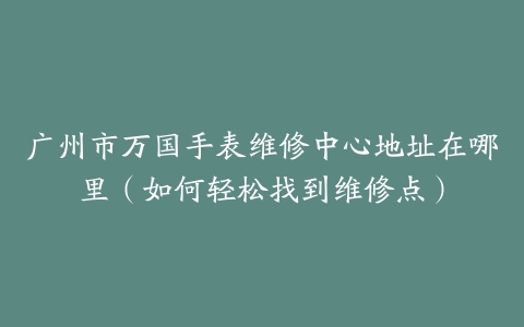 广州市万国手表维修中心地址在哪里（如何轻松找到维修点）