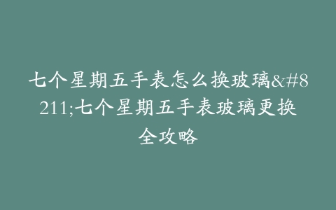 七个星期五手表怎么换玻璃–七个星期五手表玻璃更换全攻略