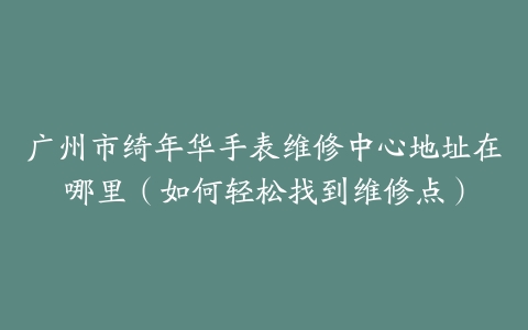广州市绮年华手表维修中心地址在哪里（如何轻松找到维修点）-保养之家