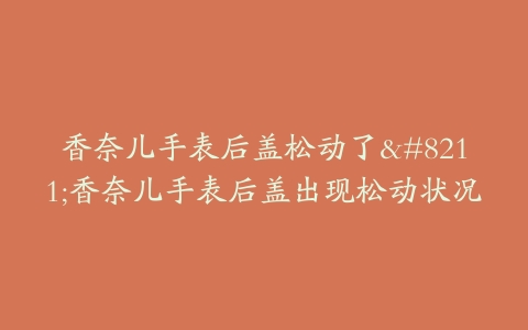 香奈儿手表后盖松动了–香奈儿手表后盖出现松动状况