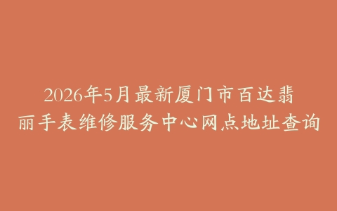 2026年5月最新厦门市百达翡丽手表维修服务中心网点地址查询