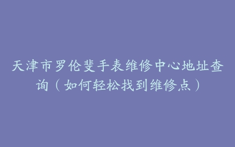 天津市罗伦斐手表维修中心地址查询（如何轻松找到维修点）