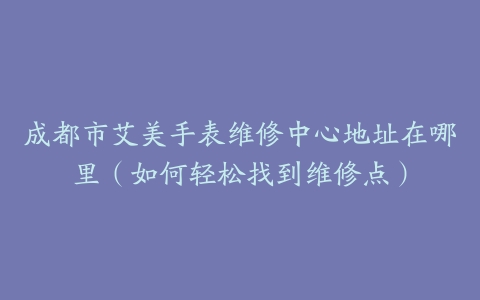 成都市艾美手表维修中心地址在哪里（如何轻松找到维修点）