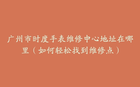 广州市时度手表维修中心地址在哪里（如何轻松找到维修点）
