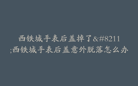 西铁城手表后盖掉了–西铁城手表后盖意外脱落怎么办