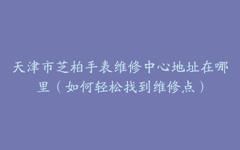 天津市芝柏手表维修中心地址在哪里（如何轻松找到维修点）