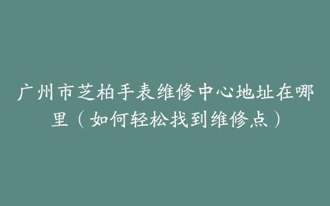广州市芝柏手表维修中心地址在哪里（如何轻松找到维修点）