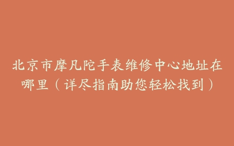 北京市摩凡陀手表维修中心地址在哪里（详尽指南助您轻松找到）