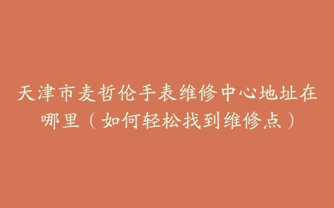 天津市麦哲伦手表维修中心地址在哪里（如何轻松找到维修点）