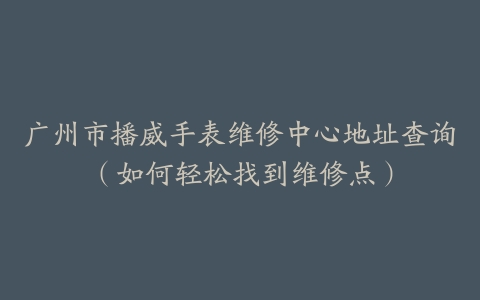 广州市播威手表维修中心地址查询（如何轻松找到维修点）