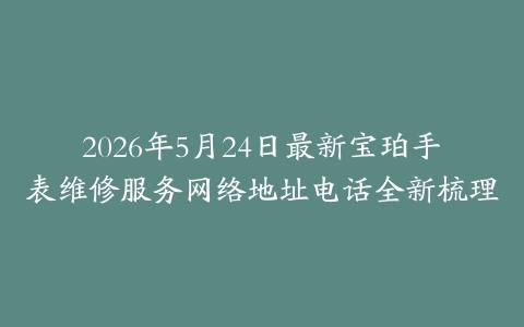 2026年5月24日最新宝珀手表维修服务网络地址电话全新梳理