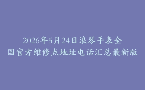 2026年5月24日浪琴手表全国官方维修点地址电话汇总最新版
