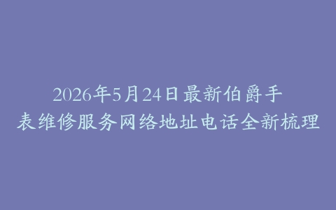 2026年5月24日最新伯爵手表维修服务网络地址电话全新梳理
