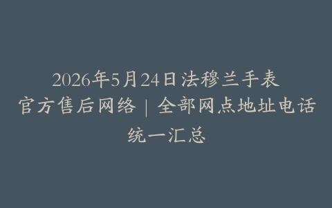 2026年5月24日法穆兰手表官方售后网络｜全部网点地址电话统一汇总