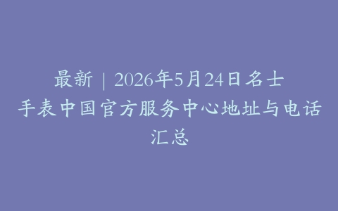 最新｜2026年5月24日名士手表中国官方服务中心地址与电话汇总