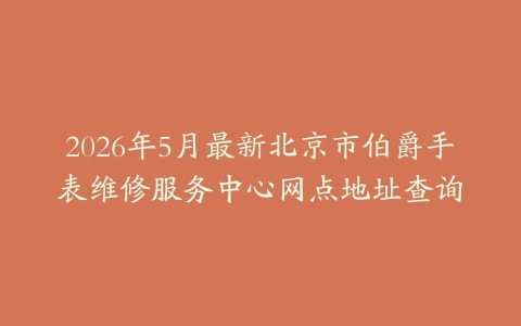 2026年5月最新北京市伯爵手表维修服务中心网点地址查询