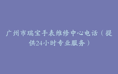 广州市瑞宝手表维修中心电话（提供24小时专业服务）-保养之家