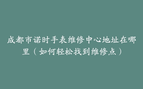 成都市诺时手表维修中心地址在哪里（如何轻松找到维修点）