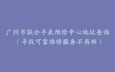 广州市联合手表维修中心地址查询（寻找可靠维修服务不再难）