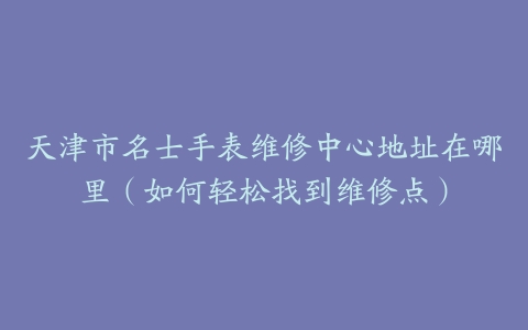天津市名士手表维修中心地址在哪里（如何轻松找到维修点）