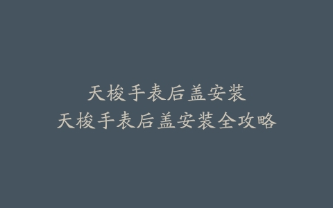 天梭手表后盖安装–天梭手表后盖安装全攻略