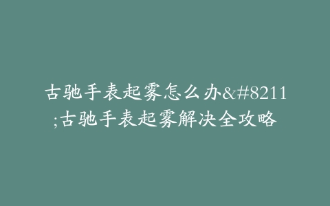 古驰手表起雾怎么办–古驰手表起雾解决全攻略